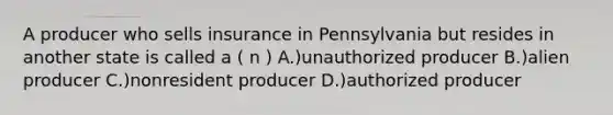 A producer who sells insurance in Pennsylvania but resides in another state is called a ( n ) A.)unauthorized producer B.)alien producer C.)nonresident producer D.)authorized producer