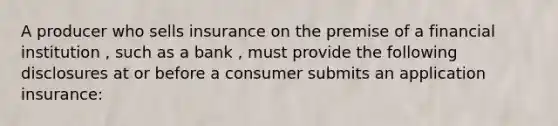 A producer who sells insurance on the premise of a financial institution , such as a bank , must provide the following disclosures at or before a consumer submits an application insurance: