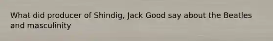 What did producer of Shindig, Jack Good say about the Beatles and masculinity