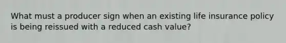 What must a producer sign when an existing life insurance policy is being reissued with a reduced cash value?