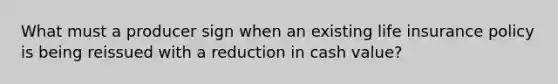 What must a producer sign when an existing life insurance policy is being reissued with a reduction in cash value?