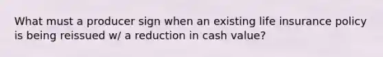 What must a producer sign when an existing life insurance policy is being reissued w/ a reduction in cash value?