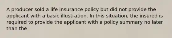 A producer sold a life insurance policy but did not provide the applicant with a basic illustration. In this situation, the insured is required to provide the applicant with a policy summary no later than the