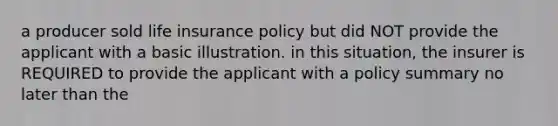 a producer sold life insurance policy but did NOT provide the applicant with a basic illustration. in this situation, the insurer is REQUIRED to provide the applicant with a policy summary no later than the