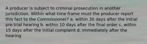 A producer is subject to criminal prosecution in another jurisdiction. Within what time frame must the producer report this fact to the Commissioner? a. within 30 days after the initial pre-trial hearing b. within 10 days after the final order c. within 15 days after the initial complaint d. immediately after the hearing