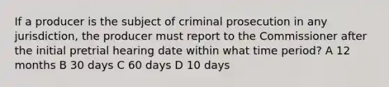 If a producer is the subject of criminal prosecution in any jurisdiction, the producer must report to the Commissioner after the initial pretrial hearing date within what time period? A 12 months B 30 days C 60 days D 10 days