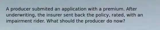 A producer submited an application with a premium. After underwriting, the insurer sent back the policy, rated, with an impairment rider. What should the producer do now?