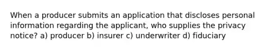 When a producer submits an application that discloses personal information regarding the applicant, who supplies the privacy notice? a) producer b) insurer c) underwriter d) fiduciary