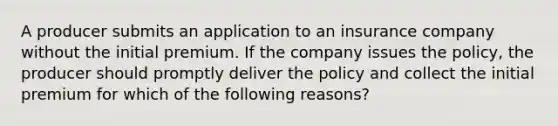 A producer submits an application to an insurance company without the initial premium. If the company issues the policy, the producer should promptly deliver the policy and collect the initial premium for which of the following reasons?