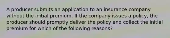 A producer submits an application to an insurance company without the initial premium. If the company issues a policy, the producer should promptly deliver the policy and collect the initial premium for which of the following reasons?