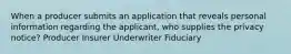 When a producer submits an application that reveals personal information regarding the applicant, who supplies the privacy notice? Producer Insurer Underwriter Fiduciary