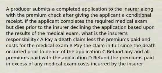 A producer submits a completed application to the insurer along with the premium check after giving the applicant a conditional receipt. If the applicant completes the required medical exam, but dies prior to the insurer declining the application based upon the results of the medical exam, what is the insurer's responsibility? A Pay a death claim less the premiums paid and costs for the medical exam B Pay the claim in full since the death occurred prior to denial of the application C Refund any and all premiums paid with the application D Refund the premiums paid in excess of any medical exam costs incurred by the insurer