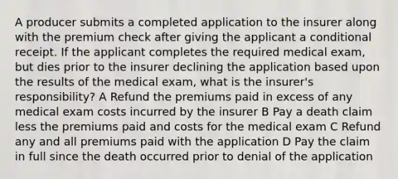 A producer submits a completed application to the insurer along with the premium check after giving the applicant a conditional receipt. If the applicant completes the required medical exam, but dies prior to the insurer declining the application based upon the results of the medical exam, what is the insurer's responsibility? A Refund the premiums paid in excess of any medical exam costs incurred by the insurer B Pay a death claim less the premiums paid and costs for the medical exam C Refund any and all premiums paid with the application D Pay the claim in full since the death occurred prior to denial of the application