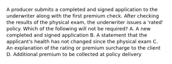 A producer submits a completed and signed application to the underwriter along with the first premium check. After checking the results of the physical exam, the underwriter issues a 'rated' policy. Which of the following will not be required? A. A new completed and signed application B. A statement that the applicant's health has not changed since the physical exam C. An explanation of the rating or premium surcharge to the client D. Additional premium to be collected at policy delivery