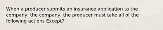 When a producer submits an insurance application to the company, the company, the producer must take all of the following actions Except?