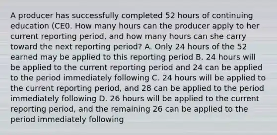 A producer has successfully completed 52 hours of continuing education (CE0. How many hours can the producer apply to her current reporting period, and how many hours can she carry toward the next reporting period? A. Only 24 hours of the 52 earned may be applied to this reporting period B. 24 hours will be applied to the current reporting period and 24 can be applied to the period immediately following C. 24 hours will be applied to the current reporting period, and 28 can be applied to the period immediately following D. 26 hours will be applied to the current reporting period, and the remaining 26 can be applied to the period immediately following