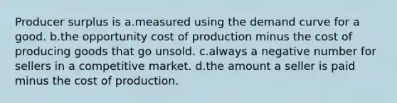 Producer surplus is a.measured using the demand curve for a good. b.the opportunity cost of production minus the cost of producing goods that go unsold. c.always a negative number for sellers in a competitive market. d.the amount a seller is paid minus the cost of production.