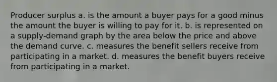 Producer surplus a. is the amount a buyer pays for a good minus the amount the buyer is willing to pay for it. b. is represented on a supply-demand graph by the area below the price and above the demand curve. c. measures the benefit sellers receive from participating in a market. d. measures the benefit buyers receive from participating in a market.