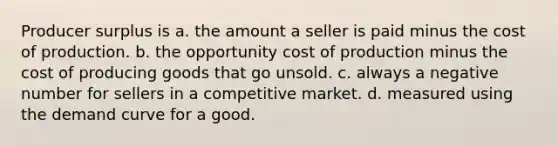 Producer surplus is a. the amount a seller is paid minus the cost of production. b. the opportunity cost of production minus the cost of producing goods that go unsold. c. always a negative number for sellers in a competitive market. d. measured using the demand curve for a good.