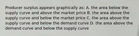 Producer surplus appears graphically as: A. the area below the supply curve and above the market price B. the area above the supply curve and below the market price C. the area above the supply curve and below the demand curve D. the area above the demand curve and below the supply curve