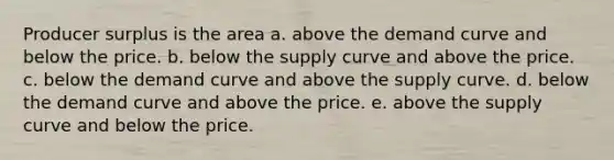 Producer surplus is the area a. above the demand curve and below the price. b. below the supply curve and above the price. c. below the demand curve and above the supply curve. d. below the demand curve and above the price. e. above the supply curve and below the price.