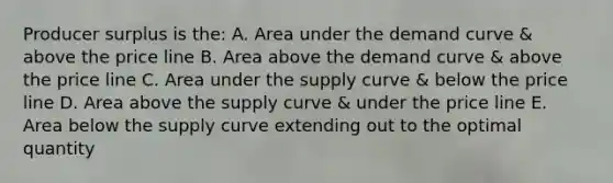 Producer surplus is the: A. Area under the demand curve & above the price line B. Area above the demand curve & above the price line C. Area under the supply curve & below the price line D. Area above the supply curve & under the price line E. Area below the supply curve extending out to the optimal quantity