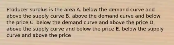 Producer surplus is the area A. below the demand curve and above the supply curve B. above the demand curve and below the price C. below the demand curve and above the price D. above the supply curve and below the price E. below the supply curve and above the price