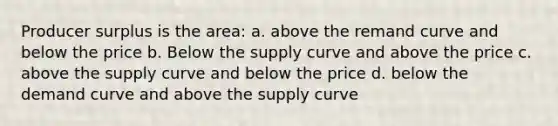 Producer surplus is the area: a. above the remand curve and below the price b. Below the supply curve and above the price c. above the supply curve and below the price d. below the demand curve and above the supply curve