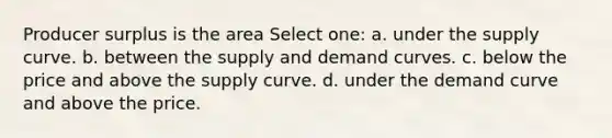 Producer surplus is the area Select one: a. under the supply curve. b. between the supply and demand curves. c. below the price and above the supply curve. d. under the demand curve and above the price.