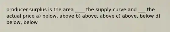 producer surplus is the area ____ the supply curve and ___ the actual price a) below, above b) above, above c) above, below d) below, below