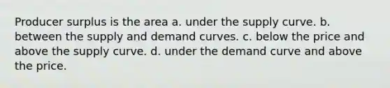 Producer surplus is the area a. under the supply curve. b. between the supply and demand curves. c. below the price and above the supply curve. d. under the demand curve and above the price.