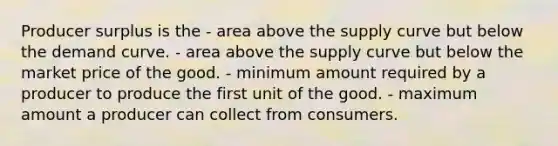 Producer surplus is the - area above the supply curve but below the demand curve. - area above the supply curve but below the market price of the good. - minimum amount required by a producer to produce the first unit of the good. - maximum amount a producer can collect from consumers.