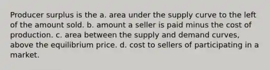 Producer surplus is the a. area under the supply curve to the left of the amount sold. b. amount a seller is paid minus the cost of production. c. area between the supply and demand curves, above the equilibrium price. d. cost to sellers of participating in a market.