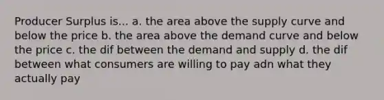 Producer Surplus is... a. the area above the supply curve and below the price b. the area above the demand curve and below the price c. the dif between the demand and supply d. the dif between what consumers are willing to pay adn what they actually pay