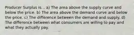 Producer Surplus is... a) The area above the supply curve and below the price. b) The area above the demand curve and below the price. c) The difference between the demand and supply. d) The difference between what consumers are willing to pay and what they actually pay.