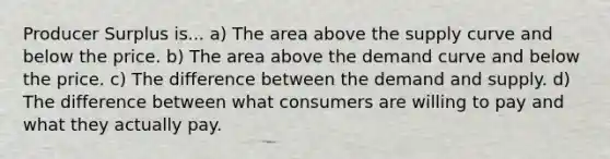 Producer Surplus is... a) The area above the supply curve and below the price. b) The area above the demand curve and below the price. c) The difference between the demand and supply. d) The difference between what consumers are willing to pay and what they actually pay.