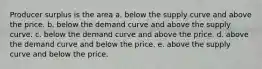 Producer surplus is the area a. below the supply curve and above the price. b. below the demand curve and above the supply curve. c. below the demand curve and above the price. d. above the demand curve and below the price. e. above the supply curve and below the price.