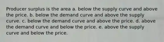 Producer surplus is the area a. below the supply curve and above the price. b. below the demand curve and above the supply curve. c. below the demand curve and above the price. d. above the demand curve and below the price. e. above the supply curve and below the price.