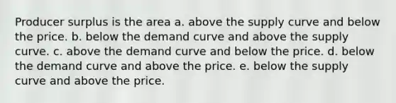 Producer surplus is the area a. above the supply curve and below the price. b. below the demand curve and above the supply curve. c. above the demand curve and below the price. d. below the demand curve and above the price. e. below the supply curve and above the price.