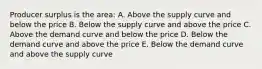 Producer surplus is the area: A. Above the supply curve and below the price B. Below the supply curve and above the price C. Above the demand curve and below the price D. Below the demand curve and above the price E. Below the demand curve and above the supply curve