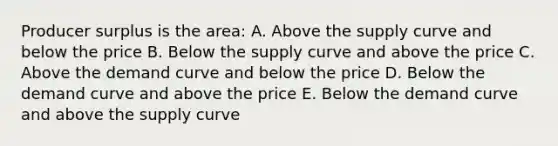 Producer surplus is the area: A. Above the supply curve and below the price B. Below the supply curve and above the price C. Above the demand curve and below the price D. Below the demand curve and above the price E. Below the demand curve and above the supply curve