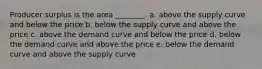 Producer surplus is the area ________. a. above the supply curve and below the price b. below the supply curve and above the price c. above the demand curve and below the price d. below the demand curve and above the price e. below the demand curve and above the supply curve