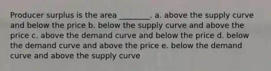 Producer surplus is the area ________. a. above the supply curve and below the price b. below the supply curve and above the price c. above the demand curve and below the price d. below the demand curve and above the price e. below the demand curve and above the supply curve