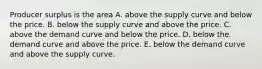 Producer surplus is the area A. above the supply curve and below the price. B. below the supply curve and above the price. C. above the demand curve and below the price. D. below the demand curve and above the price. E. below the demand curve and above the supply curve.