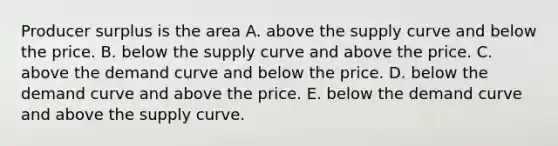 Producer surplus is the area A. above the supply curve and below the price. B. below the supply curve and above the price. C. above the demand curve and below the price. D. below the demand curve and above the price. E. below the demand curve and above the supply curve.