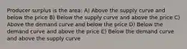 Producer surplus is the area: A) Above the supply curve and below the price B) Below the supply curve and above the price C) Above the demand curve and below the price D) Below the demand curve and above the price E) Below the demand curve and above the supply curve