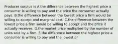 Producer surplus is A.the difference between the highest price a consumer is willing to pay and the price the consumer actually pays. B.the difference between the lowest price a firm would be willing to accept and marginal cost. C.the difference between the lowest price a firm would be willing to accept and the price it actually receives. D.the market price multiplied by the number of units sold by a firm. E.the difference between the highest price a consumer is willing to pay and the lowest pr