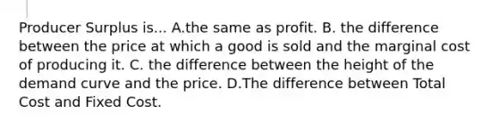 Producer Surplus is... A.the same as profit. B. the difference between the price at which a good is sold and the marginal cost of producing it. C. the difference between the height of the demand curve and the price. D.The difference between Total Cost and Fixed Cost.