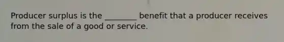 Producer surplus is the ________ benefit that a producer receives from the sale of a good or service.