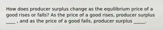 How does producer surplus change as the equilibrium price of a good rises or​ falls? As the price of a good​ rises, producer surplus ____ , and as the price of a good​ falls, producer surplus _____.